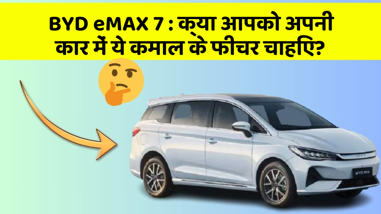 BYD eMAX 7: क्या आपको अपनी कार में ये कमाल के फीचर चाहिए?